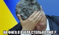  на фига я вчера столько пил ?