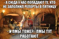 - а сюда у нас попадают те, кто не заполнил репорты в пятницу - и пмы тоже? - пмы тут работают.