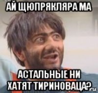 ай щюпрякляра ма астальные ни хатят тириноваца?
