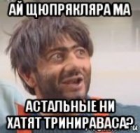 ай щюпрякляра ма астальные ни хатят тринираваса?