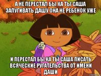 а не перестал бы ка ты саша запугивать дашу она не ребенок уже и перестал бы ка ты саша писать всяческие ругательства от имени даши