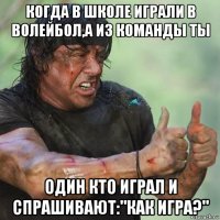 когда в школе играли в волейбол,а из команды ты один кто играл и спрашивают:"как игра?"