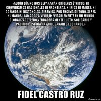 «algún día no nos separarán orígenes étnicos, ni chovinismos nacionales ni fronteras, ni ríos ni mares, ni océanos ni distancias. seremos, por encima de todo, seres humanos llamados a vivir inevitablemente en un mundo globalizado, pero verdaderamente justo, solidario y pacífico. ese día hay que ganarlo luchando.» fidel castro ruz