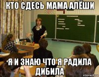 кто сдесь мама алёши я и знаю что я радила дибила