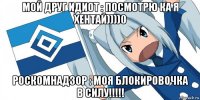 мой друг идиот : посмотрю ка я хентай))))0 роскомнадзор : моя блокировочка в силу!!!!!