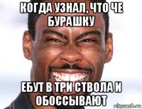 когда узнал, что че бурашку ебут в три ствола и обоссывают