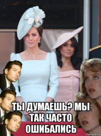  ты думаешь? мы так часто ошибались