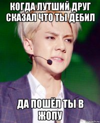 когда лутший друг сказал что ты дебил да пошёл ты в жопу
