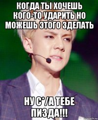когда ты хочешь кого-то ударить но можешь этого зделать ну с*/а тебе пизда!!!