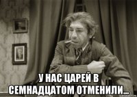  у нас царей в семнадцатом отменили...