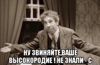  ну звиняйте,ваше высокородие ! не знали - с
