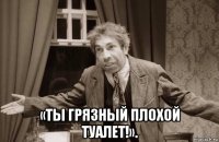  «ты грязный плохой туалет!».