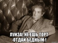  луиза! не ешь торт -отдай бедным !