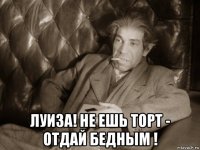  луиза! не ешь торт - отдай бедным !