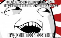 когда получил единственный 5 по предмету который не знает весь класс ну держитесь ребятки!