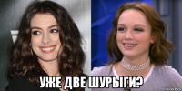  уже две шурыги?
