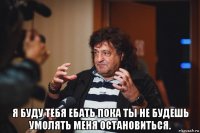  я буду тебя ебать пока ты не будешь умолять меня остановиться.