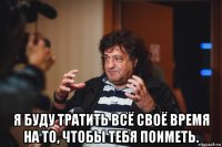  я буду тратить всё своё время на то, чтобы тебя поиметь.