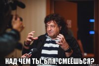  над чем ты, бля, смеёшься?
