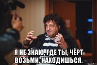  я не знаю, где ты, чёрт возьми, находишься.