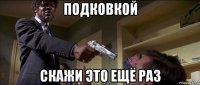 подковкой скажи это ещё раз
