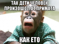 так дети человек произошол от примата как ето