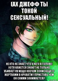 (ах джефф ты токой сексуальный! не кто не знает что у него в голове! хотя кажется знают не только убивает ну иещо коечем зонисаеца! с жертвами в кровати!!!приставь чем он сними занимается?