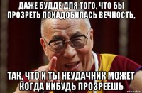даже будде для того, что бы прозреть понадобилась вечность, так, что и ты неудачник может когда нибудь прозреешь