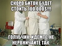 скоро биток будет стоить 100.000$!!! голубчик, идемте, не нервничайте так.