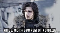  илье, мы же умрем от холода.