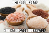 острого охота? или на кислое потянуло?