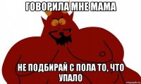 говорила мне мама не подбирай с пола то, что упало