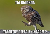 ты выпила таблетку перед выходом ?