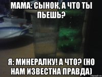 мама: сынок, а что ты пьешь? я: минералку! а что? (но нам известна правда)