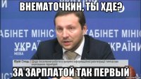 внематочкин, ты хде? за зарплатой так первый