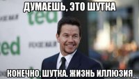 думаешь, это шутка конечно, шутка. жизнь иллюзия