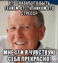 кто сказал что быть гением-отступником это стресс? мне 17 и я чувствую себя прекрасно!