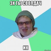 эх ты сволдач ик