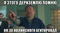 я этого дериземлю помню он за явлинского агитировал