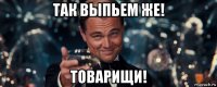 так выпьем же! товарищи!