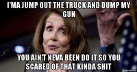 i'ma jump out the truck and dump my gun you ain't neva been do it so you scared of that kinda shit