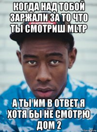 когда над тобой заржали за то что ты смотриш mltp а ты им в ответ я хотя бы не смотрю дом 2