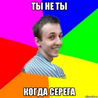 ты не ты когда серега