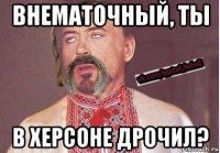 внематочный, ты в херсоне дрочил?