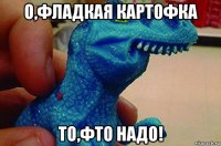 о,фладкая картофка то,фто надо!