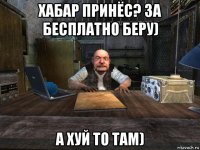 хабар принёс? за бесплатно беру) а хуй то там)