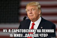  ну, я-саратовский ! на ленина 16 живу...дальше что?