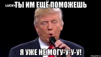 ты им ещё поможешь я уже не могу-у-у-у!