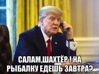  салам,шахтёр ! на рыбалку едешь завтра?