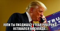 хули ты пиздишь? у тебя рубероид оставался на складе...